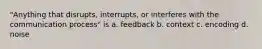 "Anything that disrupts, interrupts, or interferes with the communication process" is a. feedback b. context c. encoding d. noise