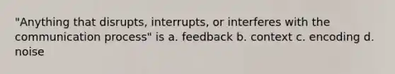 "Anything that disrupts, interrupts, or interferes with <a href='https://www.questionai.com/knowledge/kTysIo37id-the-communication-process' class='anchor-knowledge'>the communication process</a>" is a. feedback b. context c. encoding d. noise