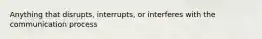 Anything that disrupts, interrupts, or interferes with the communication process