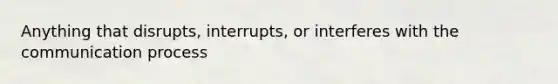 Anything that disrupts, interrupts, or interferes with the communication process