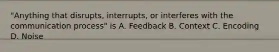 "Anything that disrupts, interrupts, or interferes with the communication process" is A. Feedback B. Context C. Encoding D. Noise