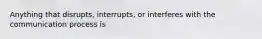 Anything that disrupts, interrupts, or interferes with the communication process is