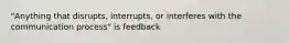 "Anything that disrupts, interrupts, or interferes with the communication process" is feedback