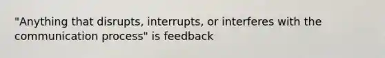 "Anything that disrupts, interrupts, or interferes with the communication process" is feedback