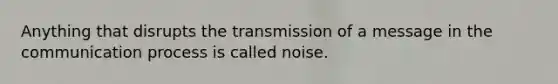 Anything that disrupts the transmission of a message in the communication process is called noise.