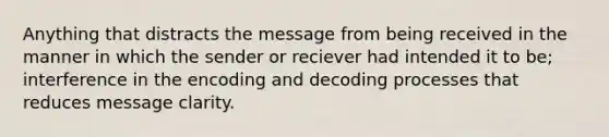 Anything that distracts the message from being received in the manner in which the sender or reciever had intended it to be; interference in the encoding and decoding processes that reduces message clarity.