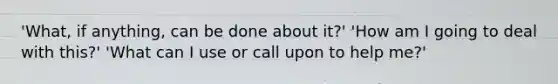 'What, if anything, can be done about it?' 'How am I going to deal with this?' 'What can I use or call upon to help me?'