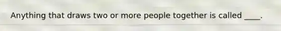 Anything that draws two or more people together is called ____.