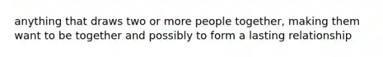 anything that draws two or more people together, making them want to be together and possibly to form a lasting relationship