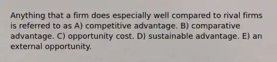 Anything that a firm does especially well compared to rival firms is referred to as A) competitive advantage. B) comparative advantage. C) opportunity cost. D) sustainable advantage. E) an external opportunity.