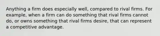 Anything a firm does especially well, compared to rival firms. For example, when a firm can do something that rival firms cannot do, or owns something that rival firms desire, that can represent a competitive advantage.