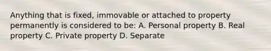 Anything that is fixed, immovable or attached to property permanently is considered to be: A. Personal property B. Real property C. Private property D. Separate