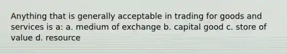 Anything that is generally acceptable in trading for goods and services is a: a. medium of exchange b. capital good c. store of value d. resource