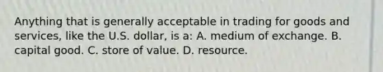 Anything that is generally acceptable in trading for goods and services, like the U.S. dollar, is a: A. medium of exchange. B. capital good. C. store of value. D. resource.