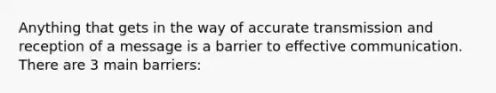 Anything that gets in the way of accurate transmission and reception of a message is a barrier to effective communication. There are 3 main barriers: