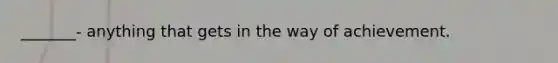 _______- anything that gets in the way of achievement.