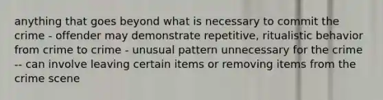 anything that goes beyond what is necessary to commit the crime - offender may demonstrate repetitive, ritualistic behavior from crime to crime - unusual pattern unnecessary for the crime -- can involve leaving certain items or removing items from the crime scene