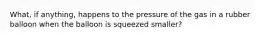 What, if anything, happens to the pressure of the gas in a rubber balloon when the balloon is squeezed smaller?