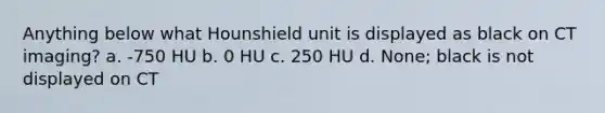 Anything below what Hounshield unit is displayed as black on CT imaging? a. -750 HU b. 0 HU c. 250 HU d. None; black is not displayed on CT