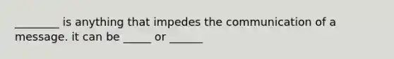 ________ is anything that impedes the communication of a message. it can be _____ or ______