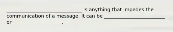 _______________________________ is anything that impedes the communication of a message. It can be _________________________ or ____________________.