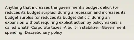 Anything that increases the government's budget deficit (or reduces its budget surplus) during a recession and increases its budget surplus (or reduces its budget deficit) during an expansion without requiring explicit action by policymakers is called what? -Corporate taxes -A built-in stabilizer -Government spending -Discretionary policy