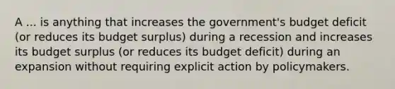 A ... is anything that increases the government's budget deficit (or reduces its budget surplus) during a recession and increases its budget surplus (or reduces its budget deficit) during an expansion without requiring explicit action by policymakers.