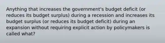 Anything that increases the government's budget deficit (or reduces its budget surplus) during a recession and increases its budget surplus (or reduces its budget deficit) during an expansion without requiring explicit action by policymakers is called what?