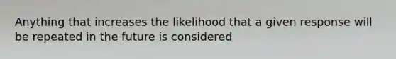 Anything that increases the likelihood that a given response will be repeated in the future is considered