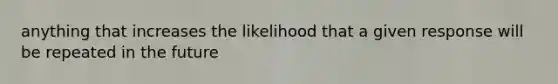 anything that increases the likelihood that a given response will be repeated in the future