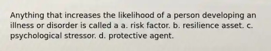 Anything that increases the likelihood of a person developing an illness or disorder is called a a. risk factor. b. resilience asset. c. psychological stressor. d. protective agent.