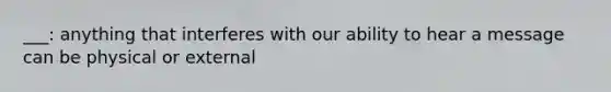 ___: anything that interferes with our ability to hear a message can be physical or external