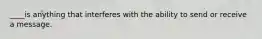 ____is anything that interferes with the ability to send or receive a message.