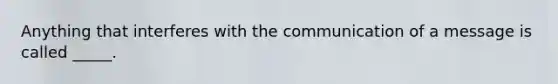 Anything that interferes with the communication of a message is called _____.