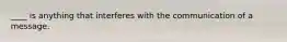 ____ is anything that interferes with the communication of a message.