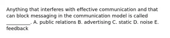 Anything that interferes with effective communication and that can block messaging in the communication model is called __________. A. public relations B. advertising C. static D. noise E. feedback