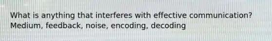 What is anything that interferes with effective communication? Medium, feedback, noise, encoding, decoding