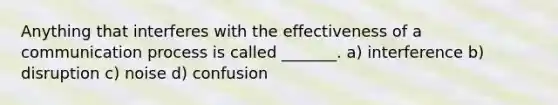 Anything that interferes with the effectiveness of a communication process is called _______. a) interference b) disruption c) noise d) confusion