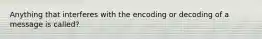 Anything that interferes with the encoding or decoding of a message is called?