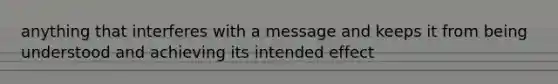 anything that interferes with a message and keeps it from being understood and achieving its intended effect