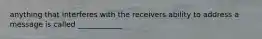 anything that interferes with the receivers ability to address a message is called ____________