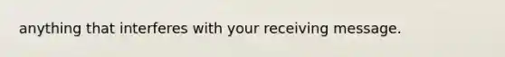 anything that interferes with your receiving message.