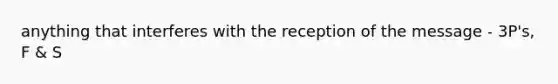 anything that interferes with the reception of the message - 3P's, F & S