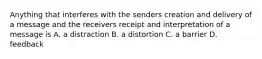 Anything that interferes with the senders creation and delivery of a message and the receivers receipt and interpretation of a message is A. a distraction B. a distortion C. a barrier D. feedback