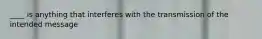____ is anything that interferes with the transmission of the intended message