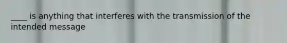 ____ is anything that interferes with the transmission of the intended message
