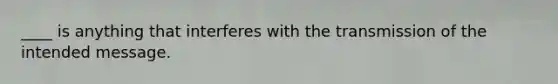 ____ is anything that interferes with the transmission of the intended message.