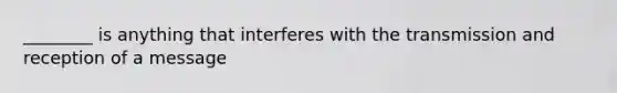 ________ is anything that interferes with the transmission and reception of a message