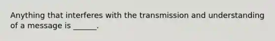 Anything that interferes with the transmission and understanding of a message is ______.