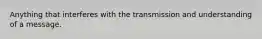 Anything that interferes with the transmission and understanding of a message.